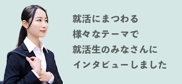 就活にまつわる様々なテーマで就活生のみなさんにインタビューしました